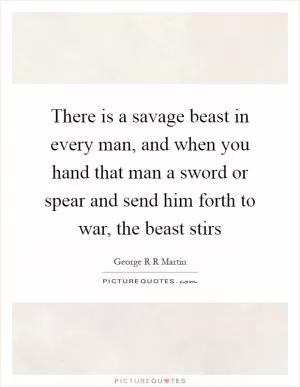 There is a savage beast in every man, and when you hand that man a sword or spear and send him forth to war, the beast stirs Picture Quote #1