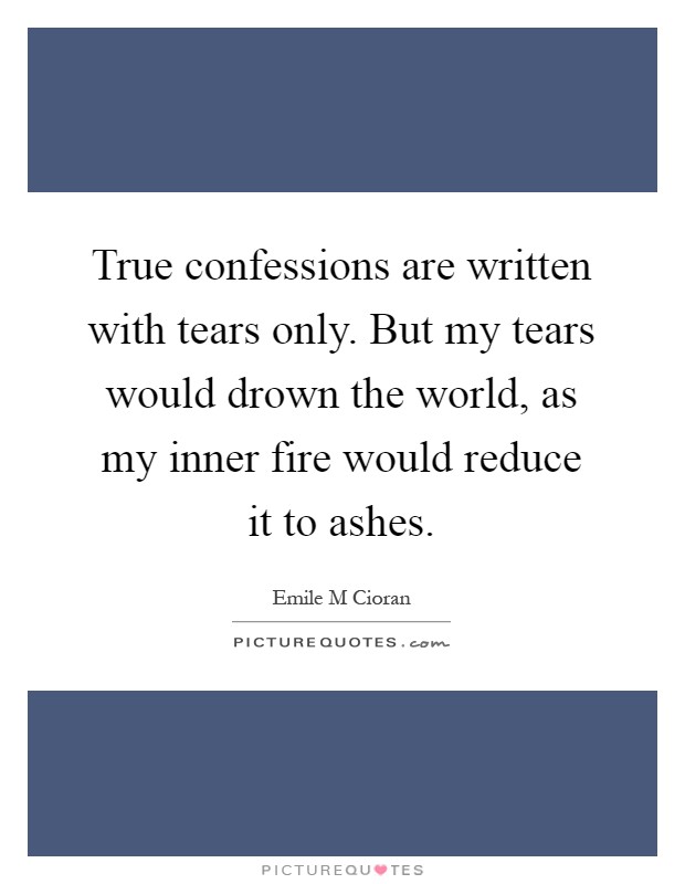 True confessions are written with tears only. But my tears would drown the world, as my inner fire would reduce it to ashes Picture Quote #1