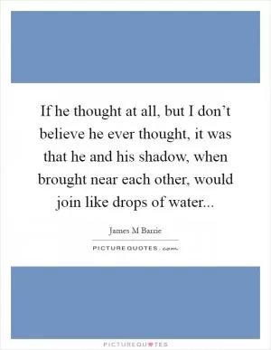 If he thought at all, but I don’t believe he ever thought, it was that he and his shadow, when brought near each other, would join like drops of water Picture Quote #1