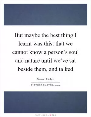 But maybe the best thing I learnt was this: that we cannot know a person’s soul and nature until we’ve sat beside them, and talked Picture Quote #1