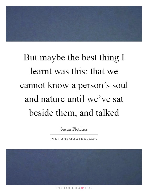 But maybe the best thing I learnt was this: that we cannot know a person's soul and nature until we've sat beside them, and talked Picture Quote #1