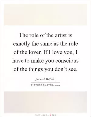 The role of the artist is exactly the same as the role of the lover. If I love you, I have to make you conscious of the things you don’t see Picture Quote #1
