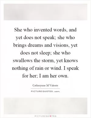 She who invented words, and yet does not speak; she who brings dreams and visions, yet does not sleep; she who swallows the storm, yet knows nothing of rain or wind. I speak for her; I am her own Picture Quote #1