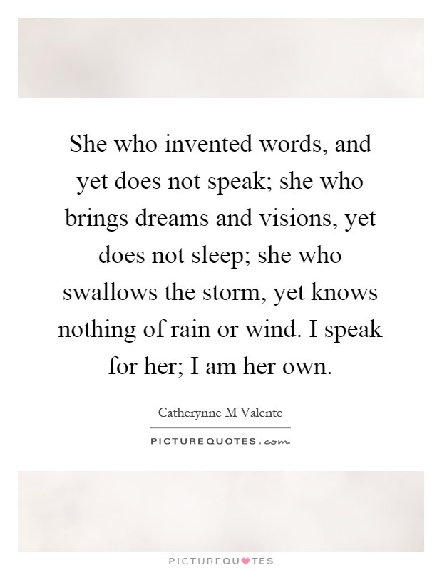 She who invented words, and yet does not speak; she who brings dreams and visions, yet does not sleep; she who swallows the storm, yet knows nothing of rain or wind. I speak for her; I am her own Picture Quote #1