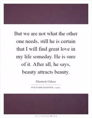 But we are not what the other one needs, still he is certain that I will find great love in my life someday. He is sure of it. After all, he says, beauty attracts beauty Picture Quote #1