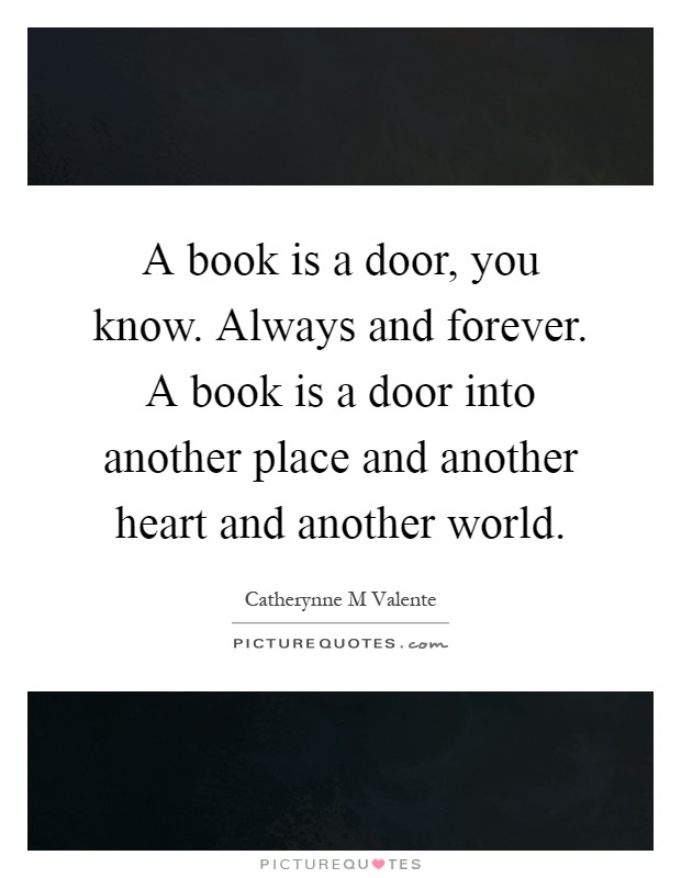 A book is a door, you know. Always and forever. A book is a door into another place and another heart and another world Picture Quote #1