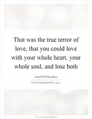 That was the true terror of love, that you could love with your whole heart, your whole soul, and lose both Picture Quote #1