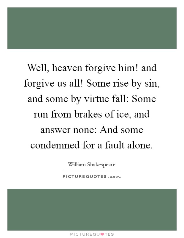 Well, heaven forgive him! and forgive us all! Some rise by sin, and some by virtue fall: Some run from brakes of ice, and answer none: And some condemned for a fault alone Picture Quote #1