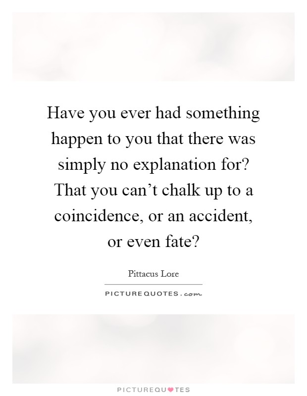 Have you ever had something happen to you that there was simply no explanation for? That you can't chalk up to a coincidence, or an accident, or even fate? Picture Quote #1