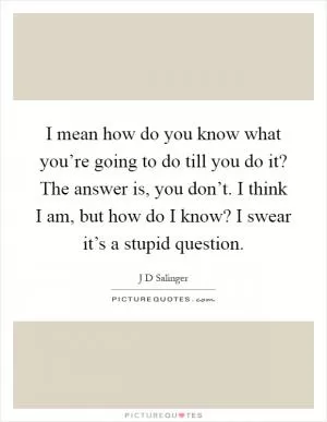 I mean how do you know what you’re going to do till you do it? The answer is, you don’t. I think I am, but how do I know? I swear it’s a stupid question Picture Quote #1