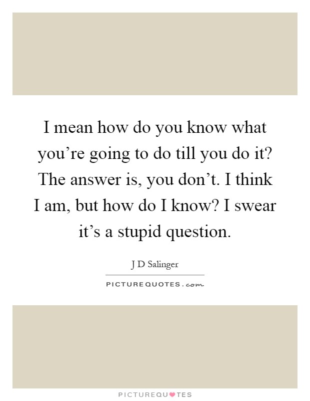 I mean how do you know what you're going to do till you do it? The answer is, you don't. I think I am, but how do I know? I swear it's a stupid question Picture Quote #1