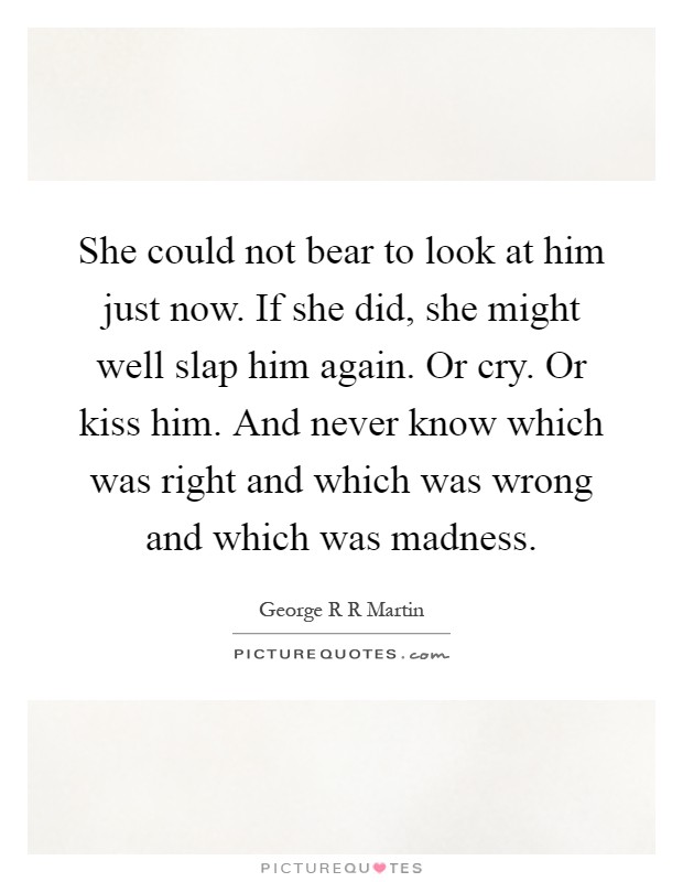 She could not bear to look at him just now. If she did, she might well slap him again. Or cry. Or kiss him. And never know which was right and which was wrong and which was madness Picture Quote #1
