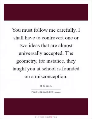 You must follow me carefully. I shall have to controvert one or two ideas that are almost universally accepted. The geometry, for instance, they taught you at school is founded on a misconception Picture Quote #1