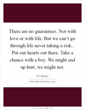There are no guarantees. Not with love or with life. But we can’t go through life never taking a risk... Put our hearts out there. Take a chance with a boy. We might end up hurt, we might not Picture Quote #1