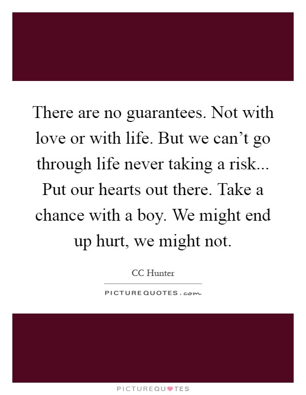 There are no guarantees. Not with love or with life. But we can't go through life never taking a risk... Put our hearts out there. Take a chance with a boy. We might end up hurt, we might not Picture Quote #1