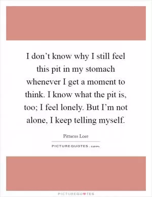 I don’t know why I still feel this pit in my stomach whenever I get a moment to think. I know what the pit is, too; I feel lonely. But I’m not alone, I keep telling myself Picture Quote #1
