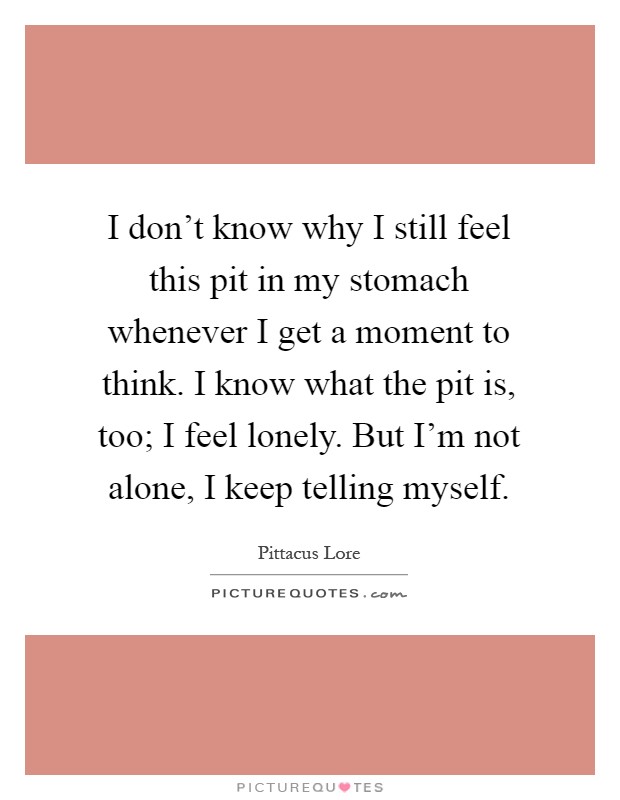 I don't know why I still feel this pit in my stomach whenever I get a moment to think. I know what the pit is, too; I feel lonely. But I'm not alone, I keep telling myself Picture Quote #1