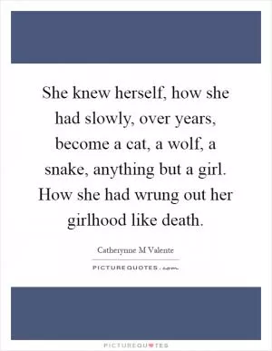 She knew herself, how she had slowly, over years, become a cat, a wolf, a snake, anything but a girl. How she had wrung out her girlhood like death Picture Quote #1