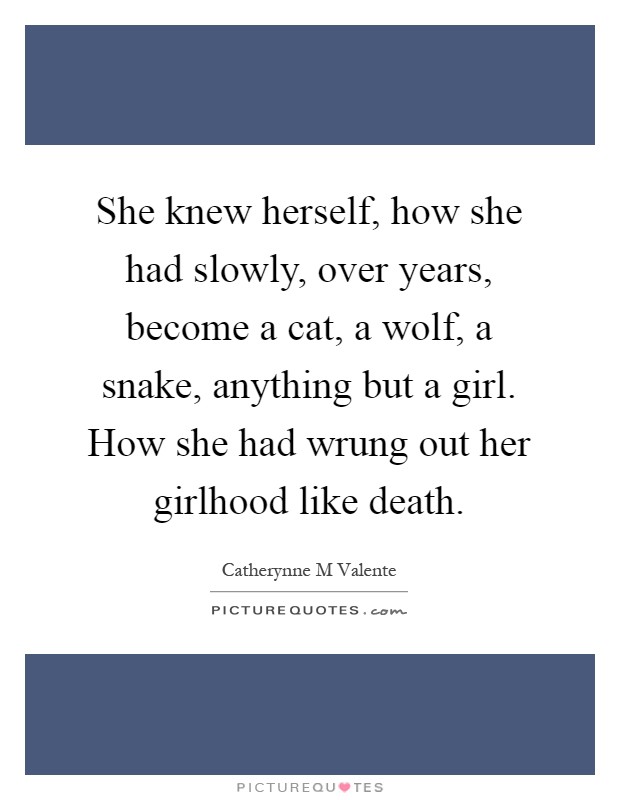 She knew herself, how she had slowly, over years, become a cat, a wolf, a snake, anything but a girl. How she had wrung out her girlhood like death Picture Quote #1