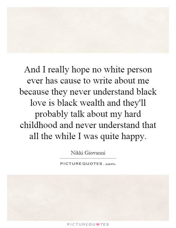 And I really hope no white person ever has cause to write about me because they never understand black love is black wealth and they'll probably talk about my hard childhood and never understand that all the while I was quite happy Picture Quote #1