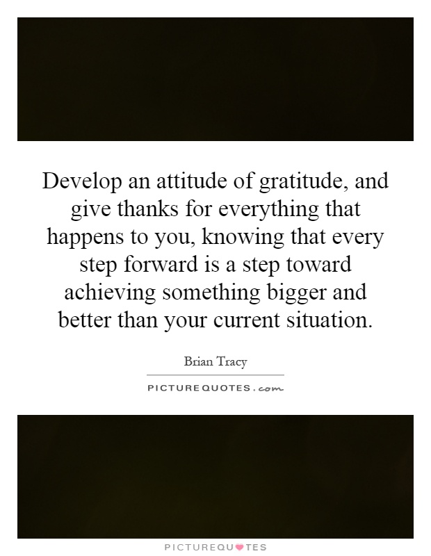 Develop an attitude of gratitude, and give thanks for everything that happens to you, knowing that every step forward is a step toward achieving something bigger and better than your current situation Picture Quote #1