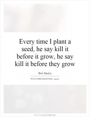 Every time I plant a seed, he say kill it before it grow, he say kill it before they grow Picture Quote #1