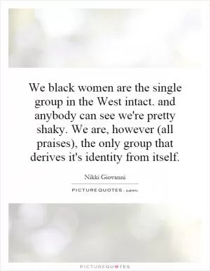 We black women are the single group in the West intact. and anybody can see we're pretty shaky. We are, however (all praises), the only group that derives it's identity from itself Picture Quote #1