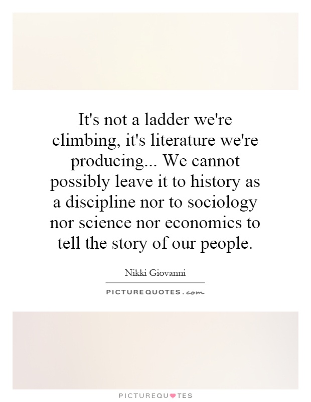 It's not a ladder we're climbing, it's literature we're producing... We cannot possibly leave it to history as a discipline nor to sociology nor science nor economics to tell the story of our people Picture Quote #1