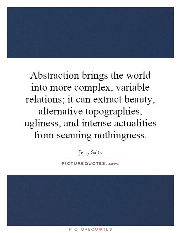 Abstraction brings the world into more complex, variable relations; it can extract beauty, alternative topographies, ugliness, and intense actualities from seeming nothingness Picture Quote #1