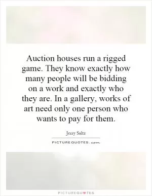 Auction houses run a rigged game. They know exactly how many people will be bidding on a work and exactly who they are. In a gallery, works of art need only one person who wants to pay for them Picture Quote #1