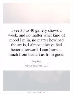 I see 30 to 40 gallery shows a week, and no matter what kind of mood I'm in, no matter how bad the art is, I almost always feel better afterward. I can learn as much from bad art as from good Picture Quote #1