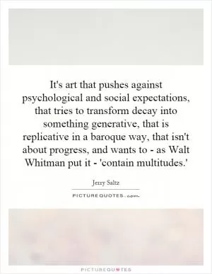 It's art that pushes against psychological and social expectations, that tries to transform decay into something generative, that is replicative in a baroque way, that isn't about progress, and wants to - as Walt Whitman put it - 'contain multitudes.' Picture Quote #1