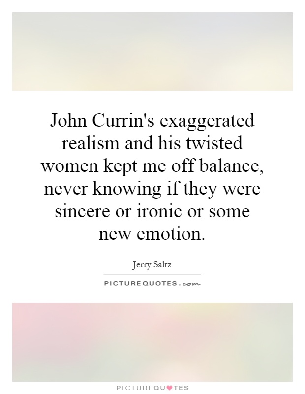 John Currin's exaggerated realism and his twisted women kept me off balance, never knowing if they were sincere or ironic or some new emotion Picture Quote #1