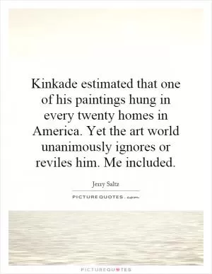 Kinkade estimated that one of his paintings hung in every twenty homes in America. Yet the art world unanimously ignores or reviles him. Me included Picture Quote #1