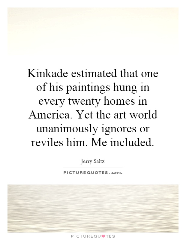 Kinkade estimated that one of his paintings hung in every twenty homes in America. Yet the art world unanimously ignores or reviles him. Me included Picture Quote #1