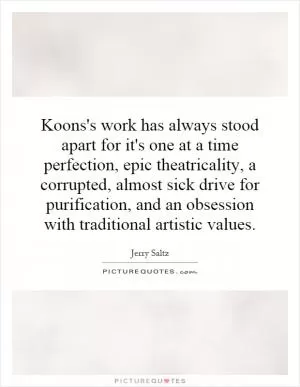 Koons's work has always stood apart for it's one at a time perfection, epic theatricality, a corrupted, almost sick drive for purification, and an obsession with traditional artistic values Picture Quote #1