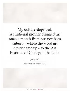 My culture-deprived, aspirational mother dragged me once a month from our northern suburb - where the word art never came up - to the Art Institute of Chicago. I hated it Picture Quote #1