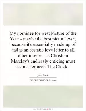 My nominee for Best Picture of the Year - maybe the best picture ever, because it's essentially made up of and is an ecstatic love letter to all other movies - is Christian Marclay's endlessly enticing must see masterpiece 'The Clock. ' Picture Quote #1