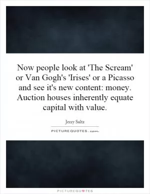 Now people look at 'The Scream' or Van Gogh's 'Irises' or a Picasso and see it's new content: money. Auction houses inherently equate capital with value Picture Quote #1