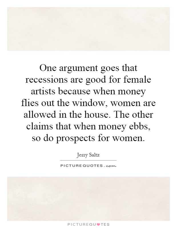 One argument goes that recessions are good for female artists because when money flies out the window, women are allowed in the house. The other claims that when money ebbs, so do prospects for women Picture Quote #1