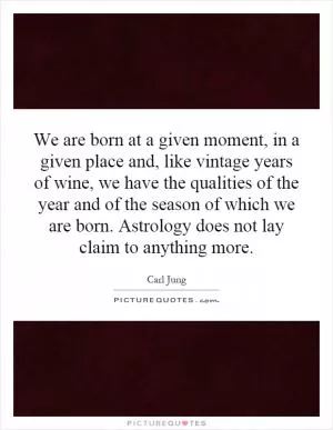We are born at a given moment, in a given place and, like vintage years of wine, we have the qualities of the year and of the season of which we are born. Astrology does not lay claim to anything more Picture Quote #1