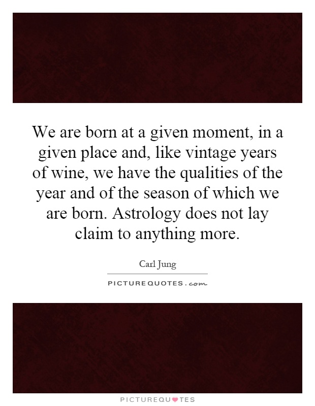 We are born at a given moment, in a given place and, like vintage years of wine, we have the qualities of the year and of the season of which we are born. Astrology does not lay claim to anything more Picture Quote #1