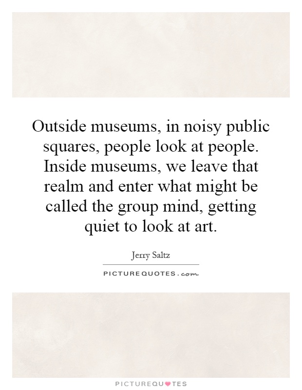 Outside museums, in noisy public squares, people look at people. Inside museums, we leave that realm and enter what might be called the group mind, getting quiet to look at art Picture Quote #1