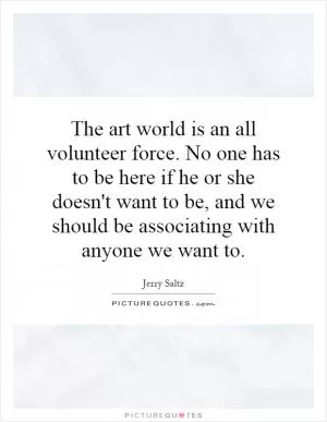 The art world is an all volunteer force. No one has to be here if he or she doesn't want to be, and we should be associating with anyone we want to Picture Quote #1