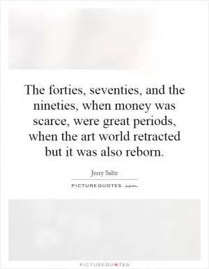 The forties, seventies, and the nineties, when money was scarce, were great periods, when the art world retracted but it was also reborn Picture Quote #1