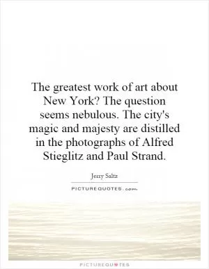 The greatest work of art about New York? The question seems nebulous. The city's magic and majesty are distilled in the photographs of Alfred Stieglitz and Paul Strand Picture Quote #1