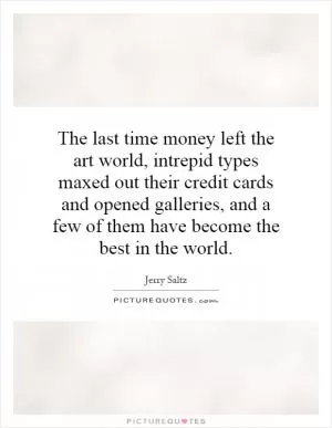 The last time money left the art world, intrepid types maxed out their credit cards and opened galleries, and a few of them have become the best in the world Picture Quote #1