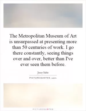 The Metropolitan Museum of Art is unsurpassed at presenting more than 50 centuries of work. I go there constantly, seeing things over and over, better than I've ever seen them before Picture Quote #1