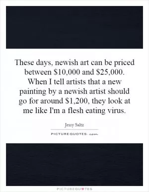 These days, newish art can be priced between $10,000 and $25,000. When I tell artists that a new painting by a newish artist should go for around $1,200, they look at me like I'm a flesh eating virus Picture Quote #1