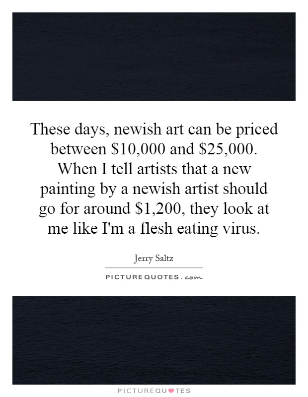 These days, newish art can be priced between $10,000 and $25,000. When I tell artists that a new painting by a newish artist should go for around $1,200, they look at me like I'm a flesh eating virus Picture Quote #1